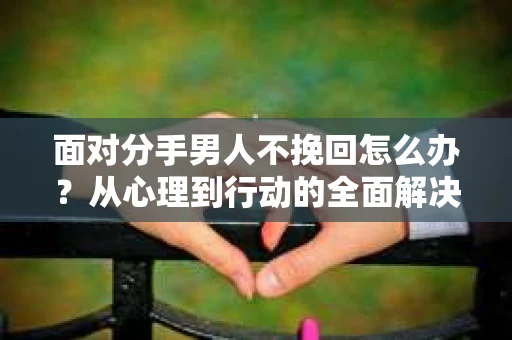 面对分手男人不挽回怎么办？从心理到行动的全面解决方案