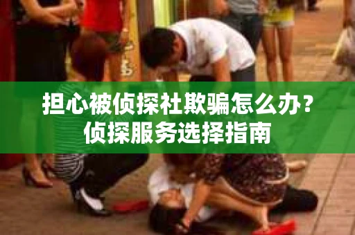 担心被侦探社欺骗怎么办？侦探服务选择指南
