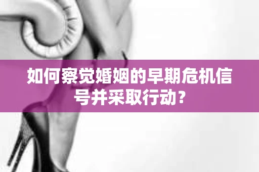 如何察觉婚姻的早期危机信号并采取行动？