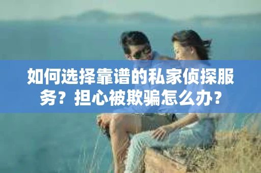 如何选择靠谱的私家侦探服务？担心被欺骗怎么办？