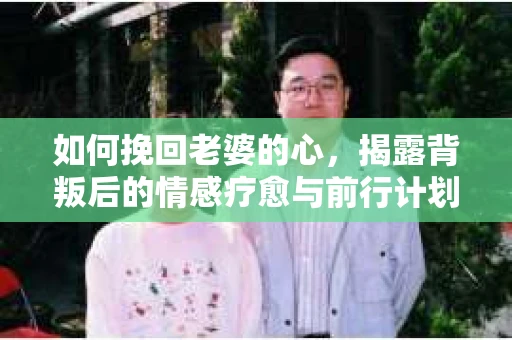如何挽回老婆的心，揭露背叛后的情感疗愈与前行计划