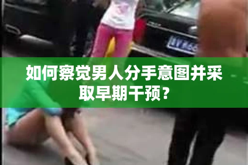 如何察觉男人分手意图并采取早期干预？