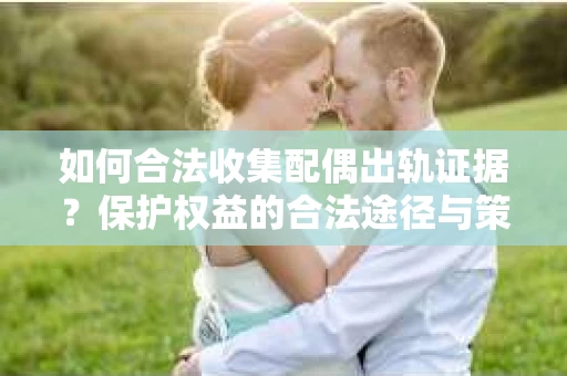 如何合法收集配偶出轨证据？保护权益的合法途径与策略