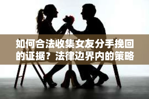 如何合法收集女友分手挽回的证据？法律边界内的策略与技巧