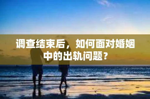 调查结束后，如何面对婚姻中的出轨问题？