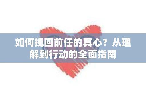如何挽回前任的真心？从理解到行动的全面指南