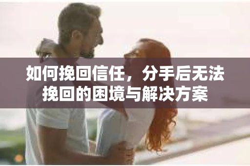 如何挽回信任，分手后无法挽回的困境与解决方案