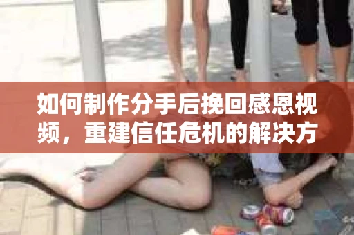 如何制作分手后挽回感恩视频，重建信任危机的解决方案