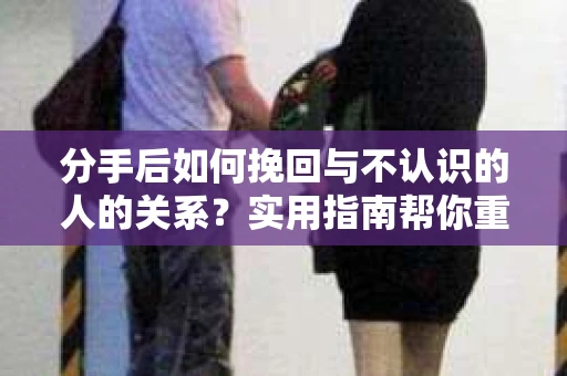 分手后如何挽回与不认识的人的关系?实用指南帮你重拾失去的联结 分手后如何挽回与不认识的人的关系?实用指南帮你重拾失去的联结