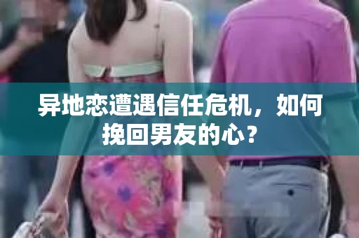异地恋遭遇信任危机，如何挽回男友的心？