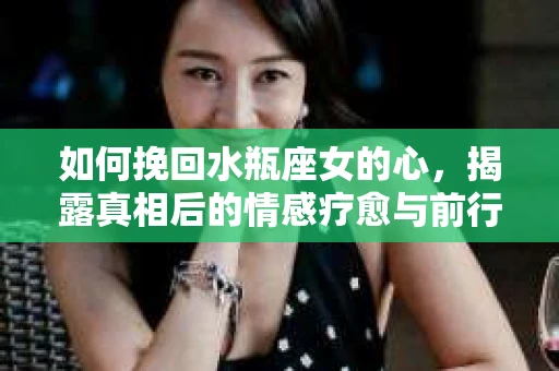如何挽回水瓶座女的心，揭露真相后的情感疗愈与前行计划