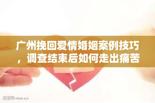 广州挽回爱情婚姻案例技巧，调查结束后如何走出痛苦并做出明智决策？
