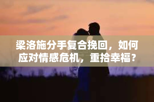 梁洛施分手复合挽回，如何应对情感危机，重拾幸福？