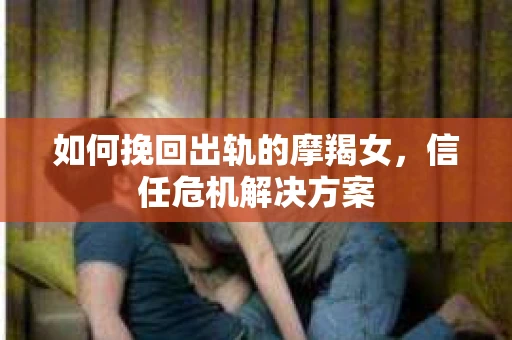 如何挽回出轨的摩羯女，信任危机解决方案