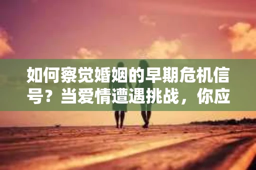 如何察觉婚姻的早期危机信号？当爱情遭遇挑战，你应该怎么办？