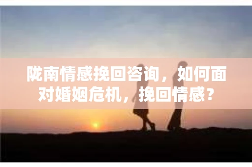 陇南情感挽回咨询，如何面对婚姻危机，挽回情感？