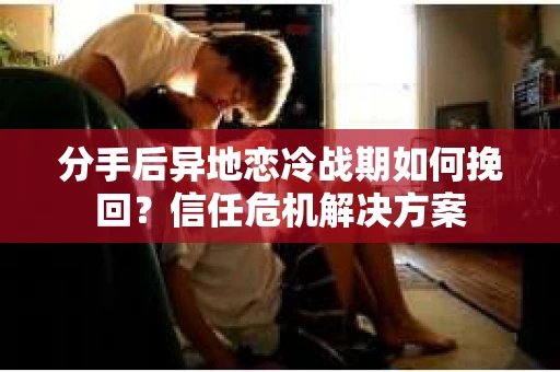 分手后异地恋冷战期如何挽回？信任危机解决方案
