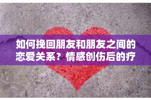 如何挽回朋友和朋友之间的恋爱关系？情感创伤后的疗愈与决策之路