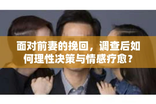 面对前妻的挽回，调查后如何理性决策与情感疗愈？