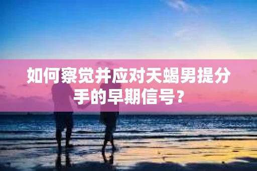 如何察觉并应对天蝎男提分手的早期信号？