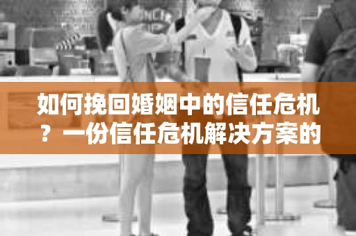 如何挽回婚姻中的信任危机？一份信任危机解决方案的干货指南