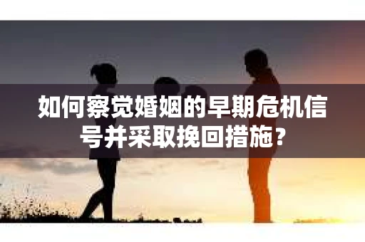 如何察觉婚姻的早期危机信号并采取挽回措施？