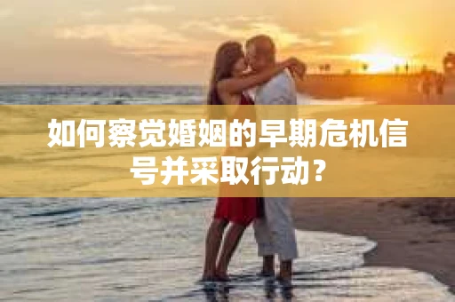 如何察觉婚姻的早期危机信号并采取行动？