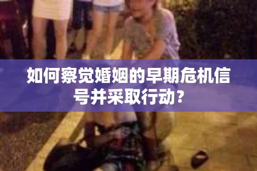 如何察觉婚姻的早期危机信号并采取行动？