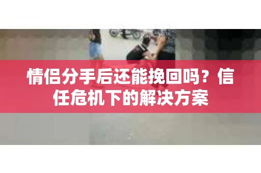 情侣分手后还能挽回吗？信任危机下的解决方案