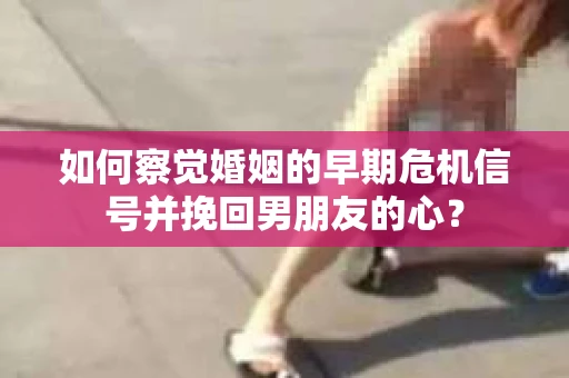 如何察觉婚姻的早期危机信号并挽回男朋友的心？