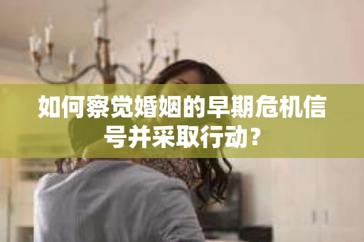 如何察觉婚姻的早期危机信号并采取行动？