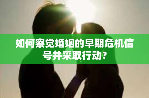 如何察觉婚姻的早期危机信号并采取行动？