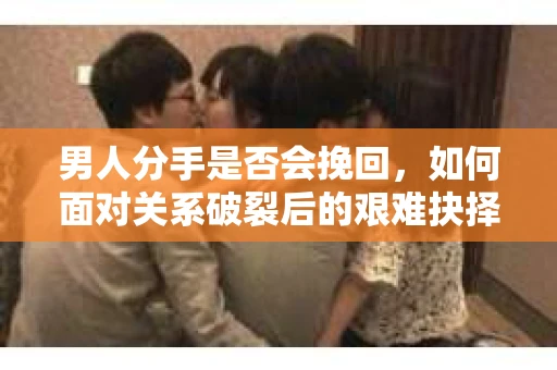 男人分手是否会挽回，如何面对关系破裂后的艰难抉择？