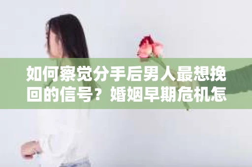 如何察觉分手后男人最想挽回的信号？婚姻早期危机怎么办？