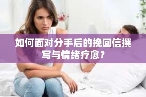 如何面对分手后的挽回信撰写与情绪疗愈？