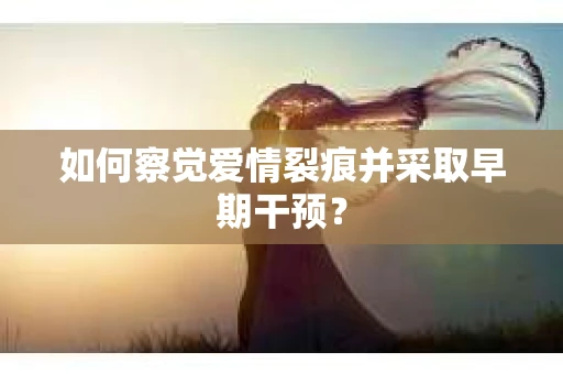 如何察觉爱情裂痕并采取早期干预？