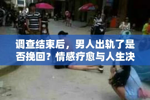 调查结束后，男人出轨了是否挽回？情感疗愈与人生决策的干货指南