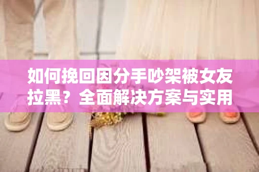 如何挽回因分手吵架被女友拉黑？全面解决方案与实用建议