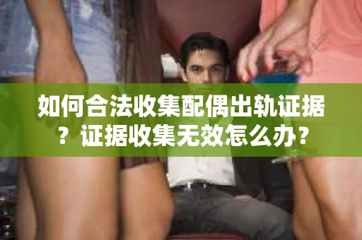 如何合法收集配偶出轨证据？证据收集无效怎么办？