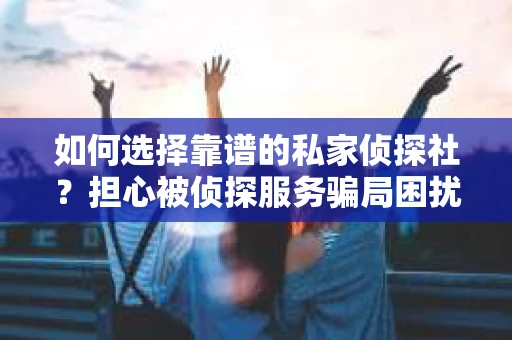 如何选择靠谱的私家侦探社？担心被侦探服务骗局困扰怎么办？