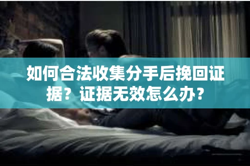 如何合法收集分手后挽回证据？证据无效怎么办？