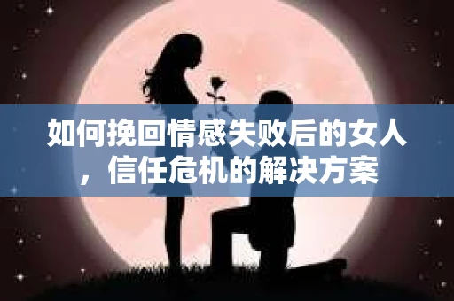 如何挽回情感失败后的女人，信任危机的解决方案
