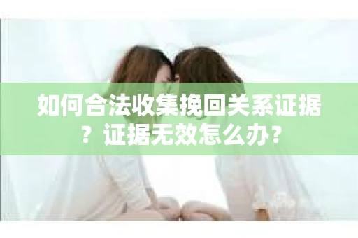 如何合法收集挽回关系证据？证据无效怎么办？