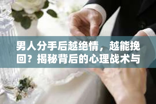 男人分手后越绝情，越能挽回？揭秘背后的心理战术与实际操作