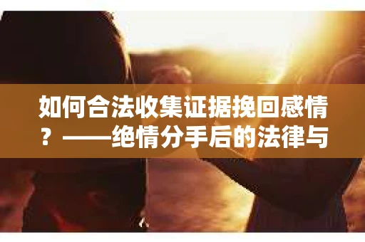 如何合法收集证据挽回感情？——绝情分手后的法律与取证策略