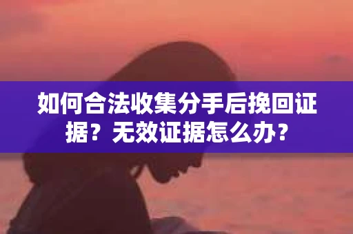 如何合法收集分手后挽回证据？无效证据怎么办？