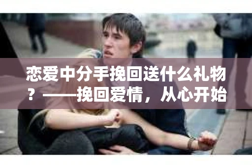 恋爱中分手挽回送什么礼物？——挽回爱情，从心开始