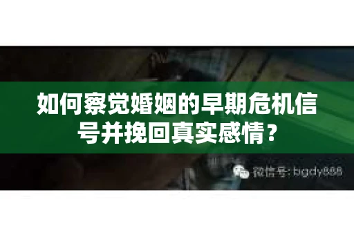 如何察觉婚姻的早期危机信号并挽回真实感情？