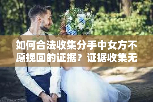 如何合法收集分手中女方不愿挽回的证据？证据收集无效怎么办？