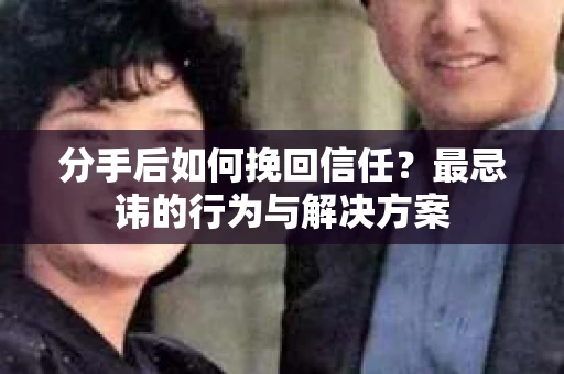 分手后如何挽回信任？最忌讳的行为与解决方案